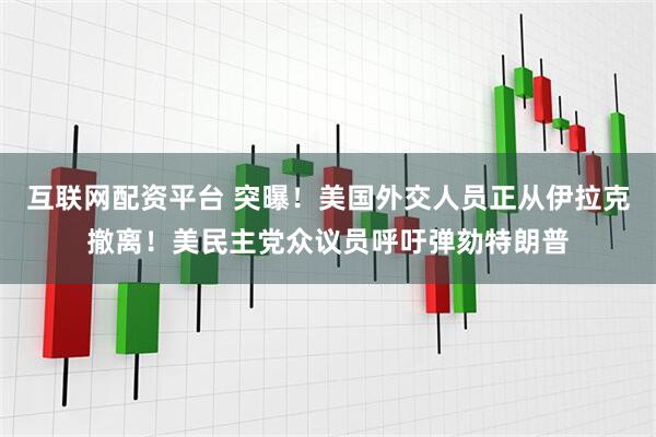 互联网配资平台 突曝！美国外交人员正从伊拉克撤离！美民主党众议员呼吁弹劾特朗普