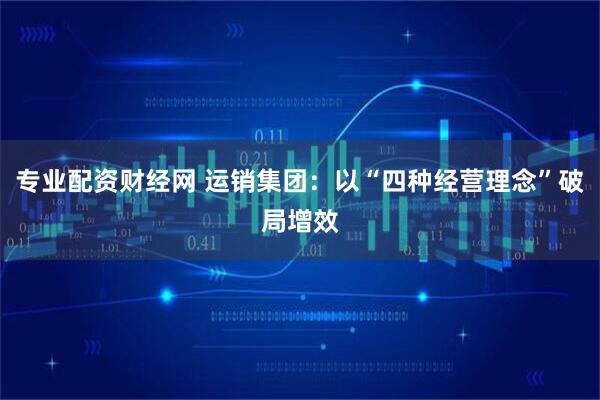 专业配资财经网 运销集团：以“四种经营理念”破局增效