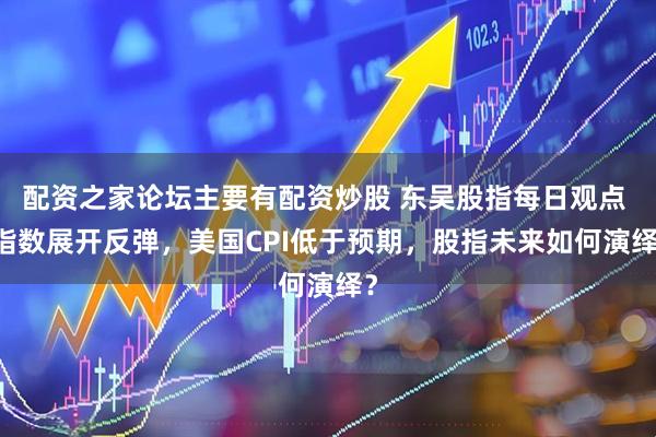 配资之家论坛主要有配资炒股 东吴股指每日观点 |指数展开反弹，美国CPI低于预期，股指未来如何演绎？