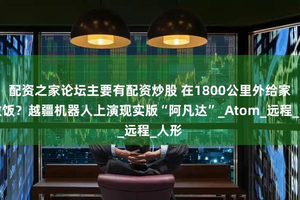 配资之家论坛主要有配资炒股 在1800公里外给家人做饭？越疆机器人上演现实版“阿凡达”_Atom_远程_人形