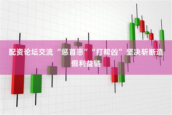 配资论坛交流 “惩首恶”“打帮凶” 坚决斩断造假利益链
