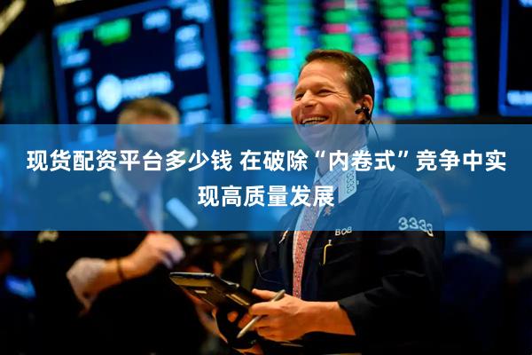 现货配资平台多少钱 在破除“内卷式”竞争中实现高质量发展