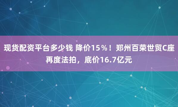 现货配资平台多少钱 降价15％！郑州百荣世贸C座再度法拍，底价16.7亿元