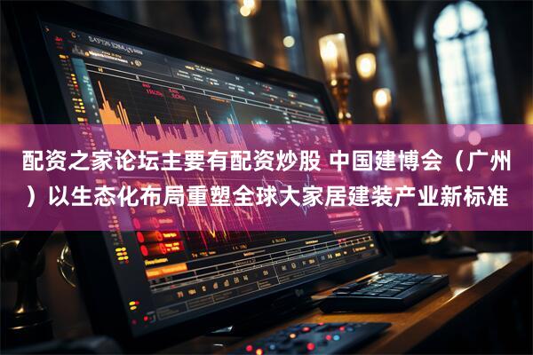配资之家论坛主要有配资炒股 中国建博会（广州）以生态化布局重塑全球大家居建装产业新标准