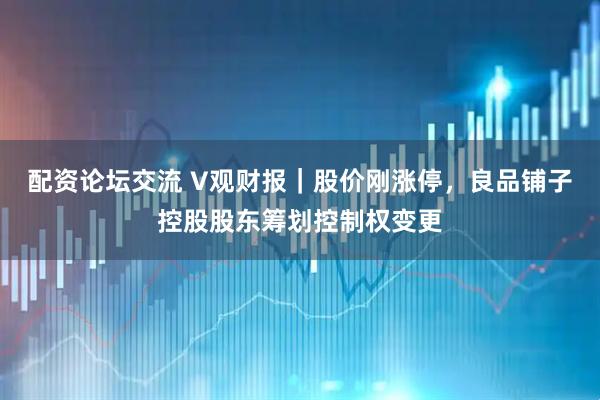 配资论坛交流 V观财报｜股价刚涨停，良品铺子控股股东筹划控制权变更