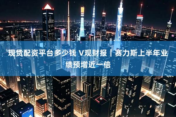 现货配资平台多少钱 V观财报｜赛力斯上半年业绩预增近一倍
