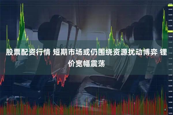 股票配资行情 短期市场或仍围绕资源扰动博弈 锂价宽幅震荡