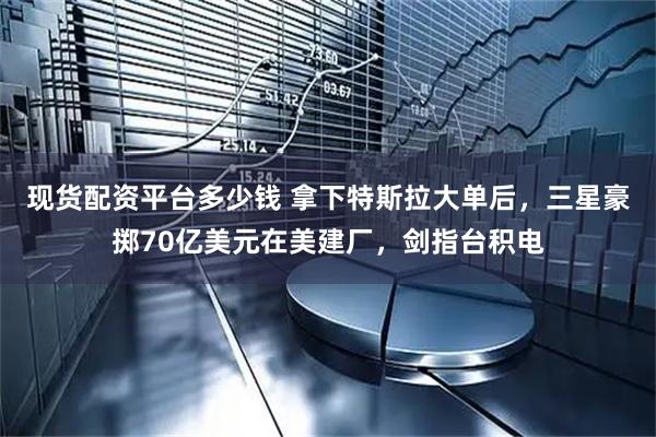 现货配资平台多少钱 拿下特斯拉大单后，三星豪掷70亿美元在美建厂，剑指台积电