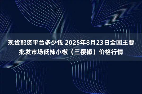 现货配资平台多少钱 2025年8月23日全国主要批发市场低辣小椒（三樱椒）价格行情
