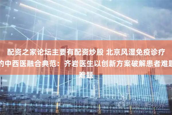 配资之家论坛主要有配资炒股 北京风湿免疫诊疗的中西医融合典范：齐岩医生以创新方案破解患者难题