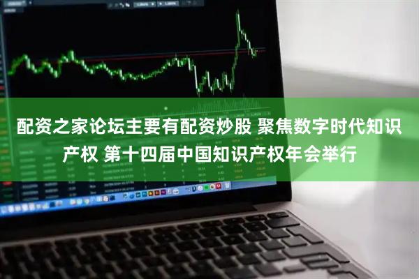 配资之家论坛主要有配资炒股 聚焦数字时代知识产权 第十四届中国知识产权年会举行