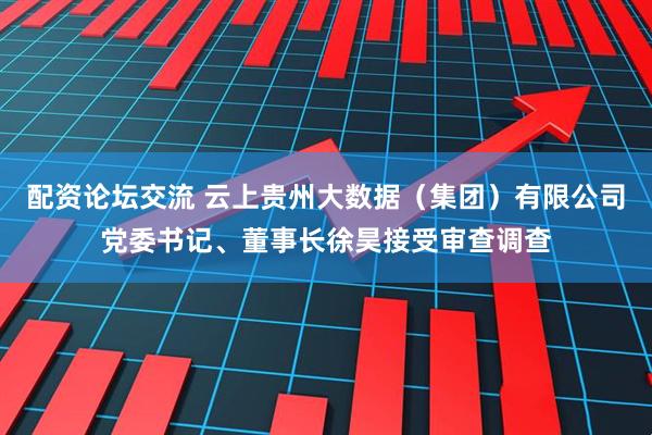 配资论坛交流 云上贵州大数据（集团）有限公司党委书记、董事长徐昊接受审查调查