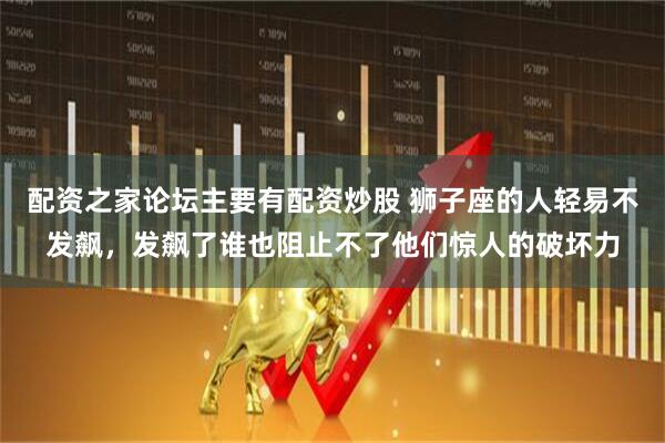 配资之家论坛主要有配资炒股 狮子座的人轻易不发飙，发飙了谁也阻止不了他们惊人的破坏力
