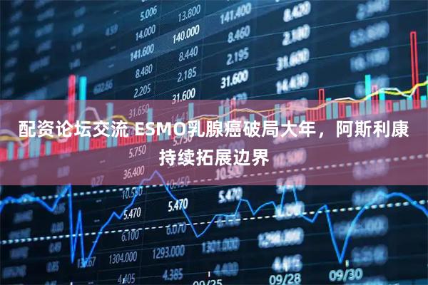 配资论坛交流 ESMO乳腺癌破局大年，阿斯利康持续拓展边界