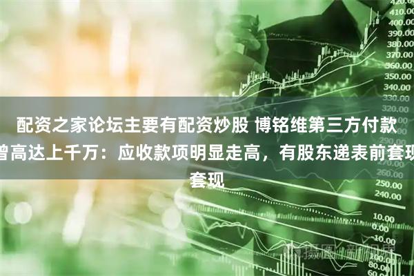 配资之家论坛主要有配资炒股 博铭维第三方付款曾高达上千万：应收款项明显走高，有股东递表前套现