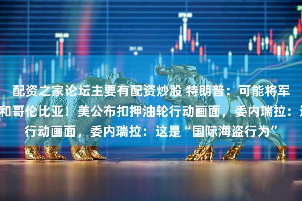 配资之家论坛主要有配资炒股 特朗普：可能将军事行动扩大到墨西哥和哥伦比亚！美公布扣押油轮行动画面，委内瑞拉：这是“国际海盗行为”