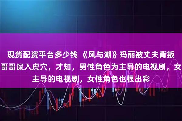 现货配资平台多少钱 《风与潮》玛丽被丈夫背叛牺牲，乔音婉为哥哥深入虎穴，才知，男性角色为主导的电视剧，女性角色也很出彩